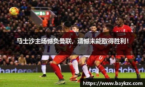 马士沙主场憾负曼联，遗憾未能取得胜利！